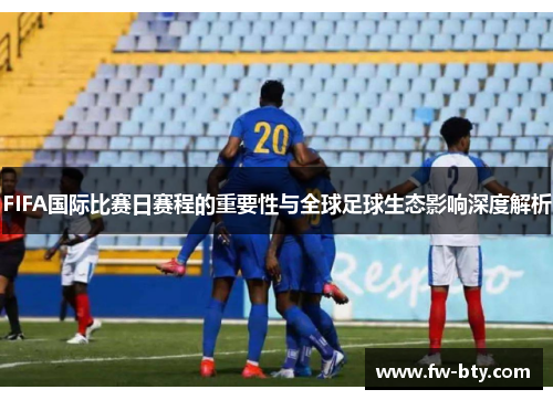 FIFA国际比赛日赛程的重要性与全球足球生态影响深度解析 FIFA国际比赛日赛程的重要性与全球足球生态影响深度解析