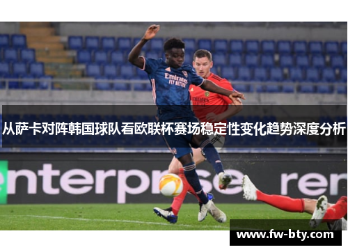从萨卡对阵韩国球队看欧联杯赛场稳定性变化趋势深度分析 从萨卡对阵韩国球队看欧联杯赛场稳定性变化趋势深度分析