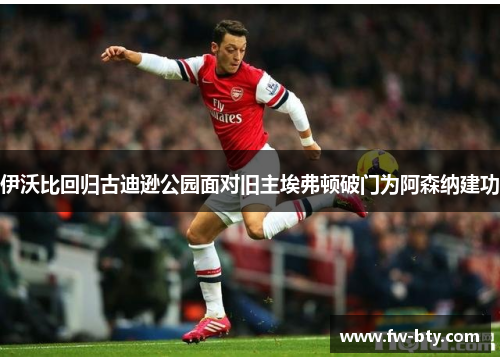伊沃比回归古迪逊公园面对旧主埃弗顿破门为阿森纳建功 伊沃比回归古迪逊公园面对旧主埃弗顿破门为阿森纳建功