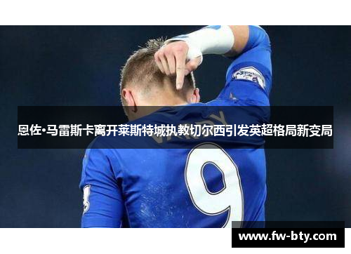 恩佐·马雷斯卡离开莱斯特城执教切尔西引发英超格局新变局 恩佐·马雷斯卡离开莱斯特城执教切尔西引发英超格局新变局