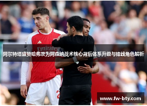 阿尔特塔盛赞哈弗茨为阿森纳战术核心背后体系升级与锋线角色解析