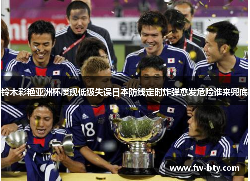 铃木彩艳亚洲杯屡现低级失误日本防线定时炸弹愈发危险谁来兜底