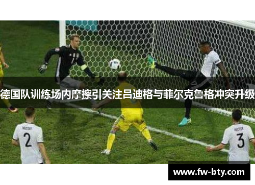 德国队训练场内摩擦引关注吕迪格与菲尔克鲁格冲突升级 德国队训练场内摩擦引关注吕迪格与菲尔克鲁格冲突升级
