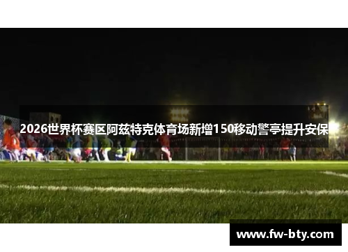 2026世界杯赛区阿兹特克体育场新增150移动警亭提升安保 2026世界杯赛区阿兹特克体育场新增150移动警亭提升安保